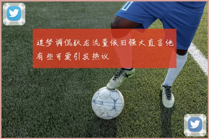 追梦调侃狄龙流量依旧强大直言他有些可爱引发热议