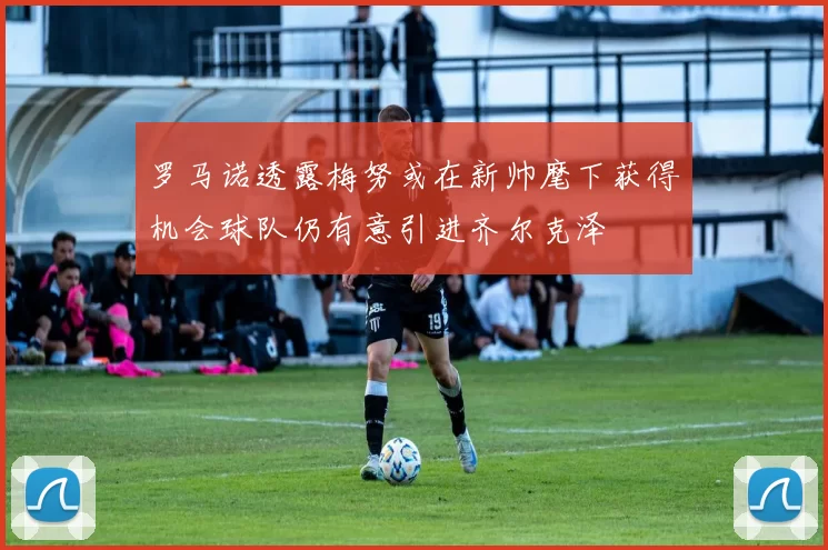 罗马诺透露梅努或在新帅麾下获得机会球队仍有意引进齐尔克泽