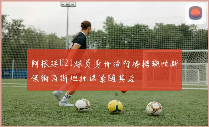 阿根廷U21球员身价排行榜揭晓帕斯领衔马斯坦托诺紧随其后