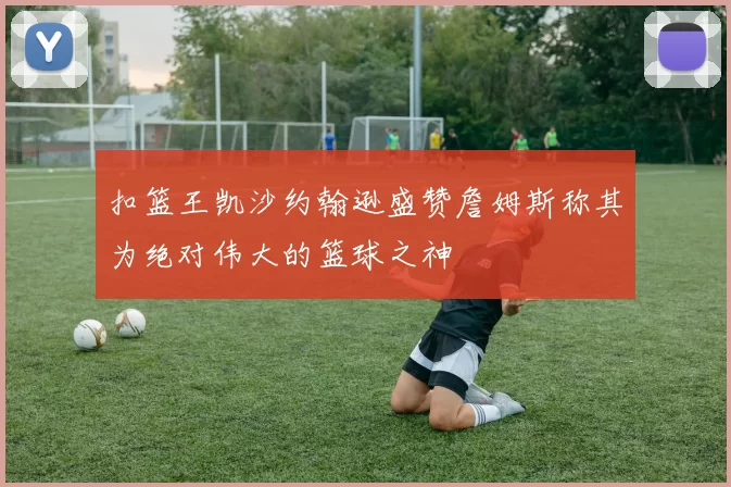 扣篮王凯沙约翰逊盛赞詹姆斯称其为绝对伟大的篮球之神