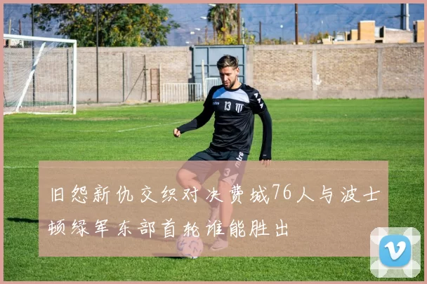 旧怨新仇交织对决费城76人与波士顿绿军东部首轮谁能胜出