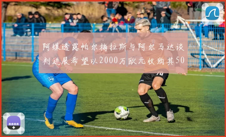 阿媒透露帕尔梅拉斯与阿尔马达谈判进展希望以2000万欧元收购其50所有权