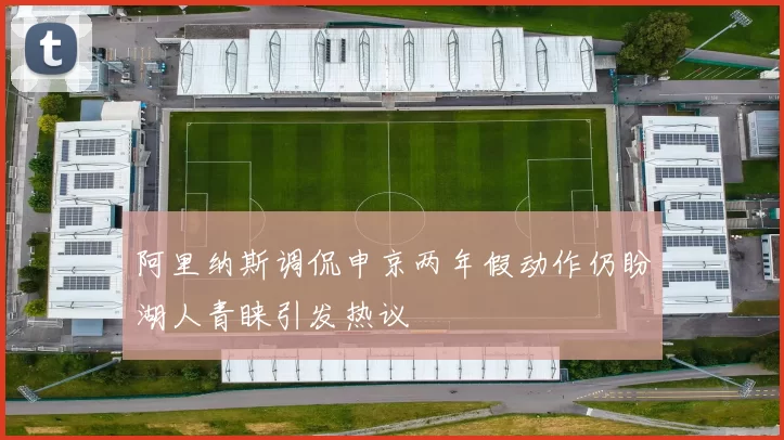阿里纳斯调侃申京两年假动作仍盼湖人青睐引发热议