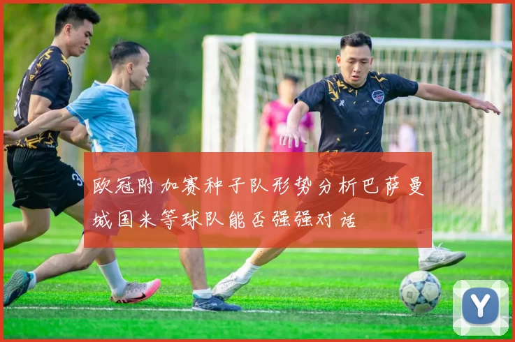 欧冠附加赛种子队形势分析巴萨曼城国米等球队能否强强对话