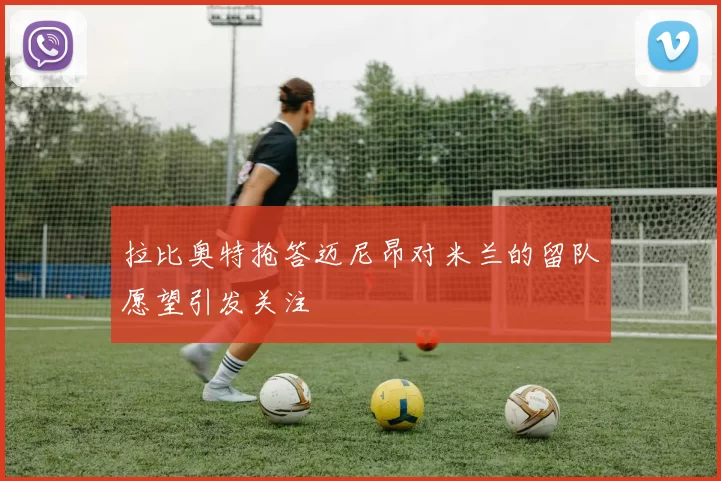 拉比奥特抢答迈尼昂对米兰的留队愿望引发关注