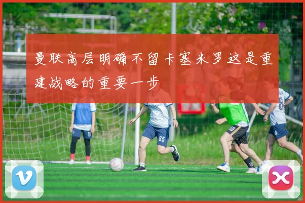 曼联高层明确不留卡塞米罗这是重建战略的重要一步