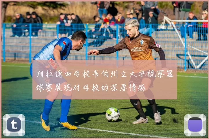 利拉德回母校韦伯州立大学视察篮球赛展现对母校的深厚情感