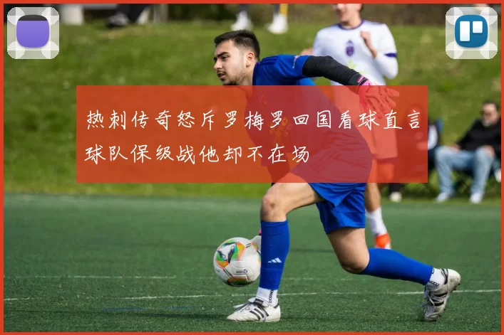 热刺传奇怒斥罗梅罗回国看球直言球队保级战他却不在场