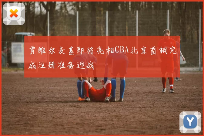 贾维尔麦基即将亮相CBA北京首钢完成注册准备迎战