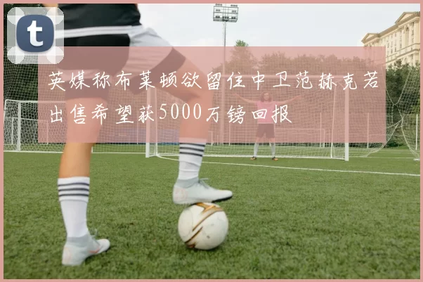 英媒称布莱顿欲留住中卫范赫克若出售希望获5000万镑回报