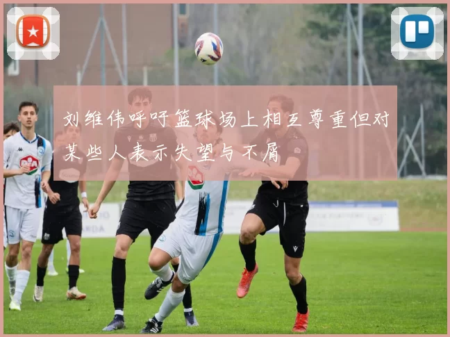 刘维伟呼吁篮球场上相互尊重但对某些人表示失望与不屑