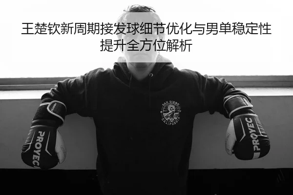 王楚钦新周期接发球细节优化与男单稳定性提升全方位解析