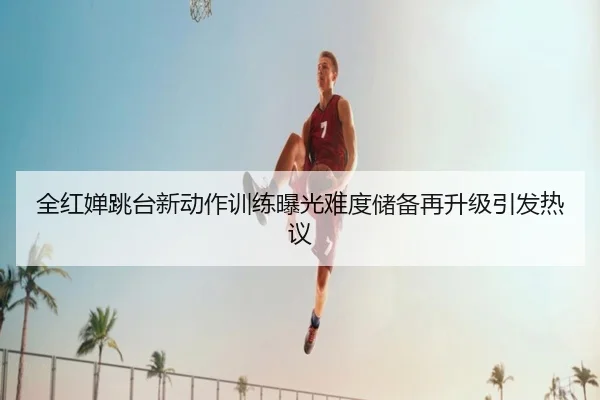 全红婵跳台新动作训练曝光难度储备再升级引发热议